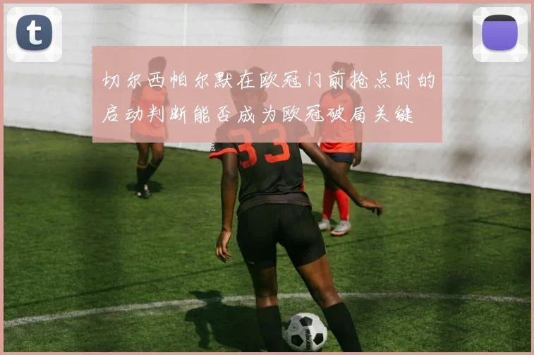 切尔西帕尔默在欧冠门前抢点时的启动判断能否成为欧冠破局关键