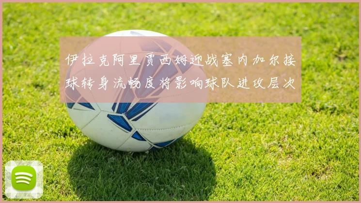 伊拉克阿里贾西姆迎战塞内加尔接球转身流畅度将影响球队进攻层次