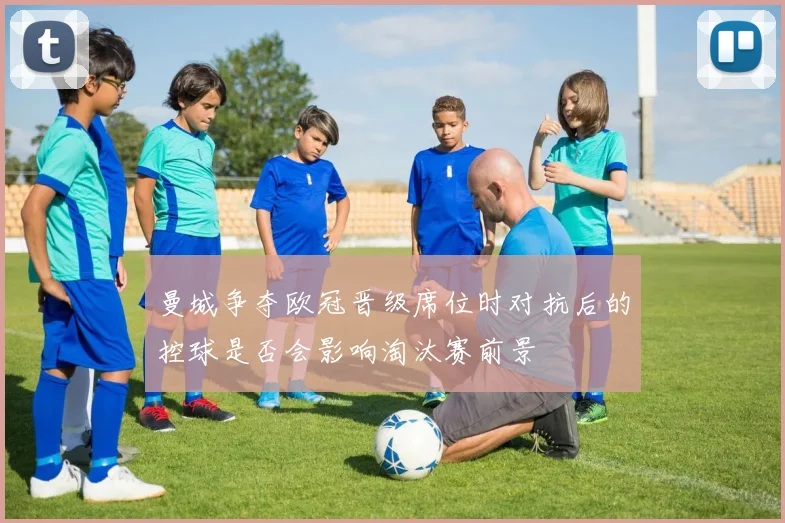 曼城争夺欧冠晋级席位时对抗后的控球是否会影响淘汰赛前景