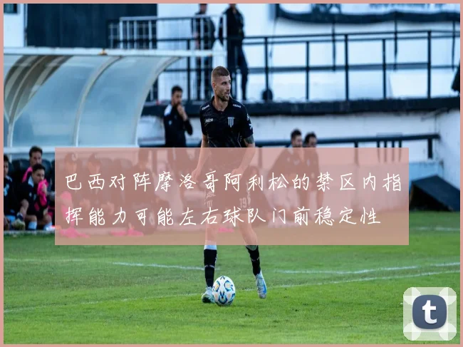 巴西对阵摩洛哥阿利松的禁区内指挥能力可能左右球队门前稳定性