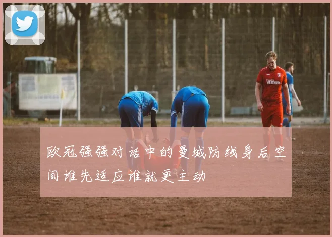 欧冠强强对话中的曼城防线身后空间谁先适应谁就更主动