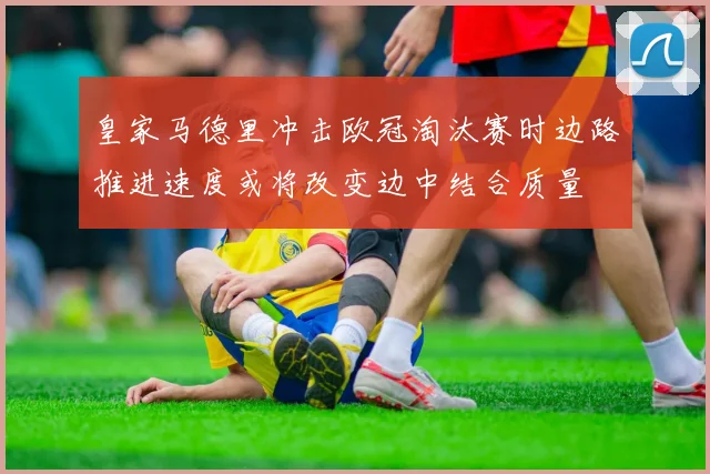 皇家马德里冲击欧冠淘汰赛时边路推进速度或将改变边中结合质量