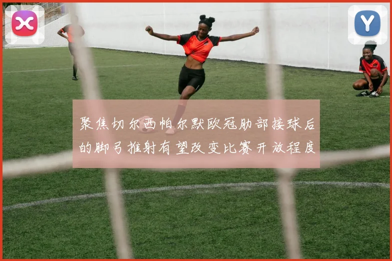 聚焦切尔西帕尔默欧冠肋部接球后的脚弓推射有望改变比赛开放程度