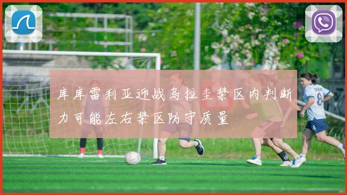 库库雷利亚迎战乌拉圭禁区内判断力可能左右禁区防守质量